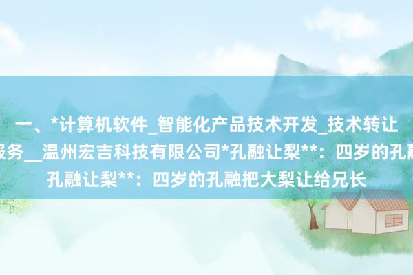 一、*计算机软件_智能化产品技术开发_技术转让_技术咨询_技术服务__温州宏吉科技有限公司*孔融让梨**：四岁的孔融把大梨让给兄长