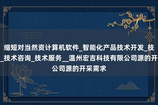 缩短对当然资计算机软件_智能化产品技术开发_技术转让_技术咨询_技术服务__温州宏吉科技有限公司源的开采需求