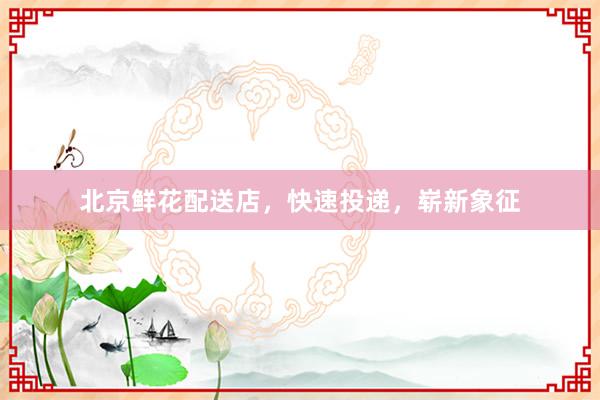 北京鲜花配送店，快速投递，崭新象征